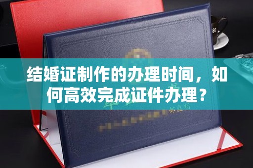 钦南结婚证制作的办理时间，如何高效完成证件办理？