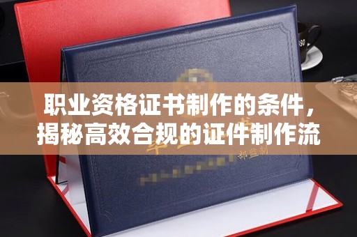 钦南职业资格证书制作的条件，揭秘高效合规的证件制作流程